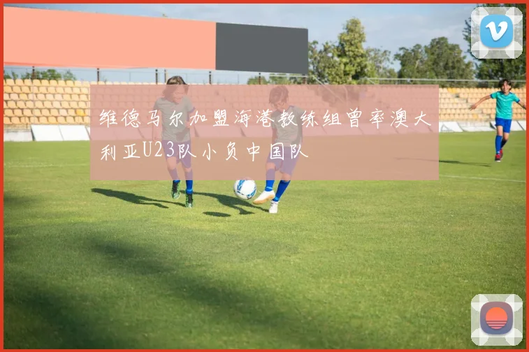 维德马尔加盟海港教练组曾率澳大利亚U23队小负中国队