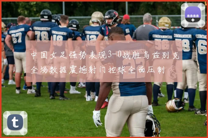 中国女足强势表现3-0战胜乌兹别克全场数据震撼射门控球全面压制