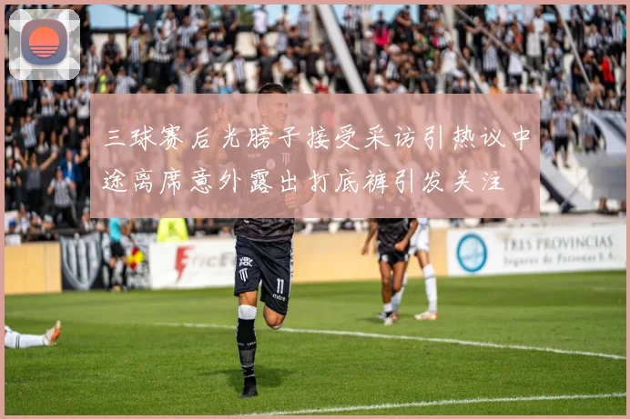 三球赛后光膀子接受采访引热议中途离席意外露出打底裤引发关注