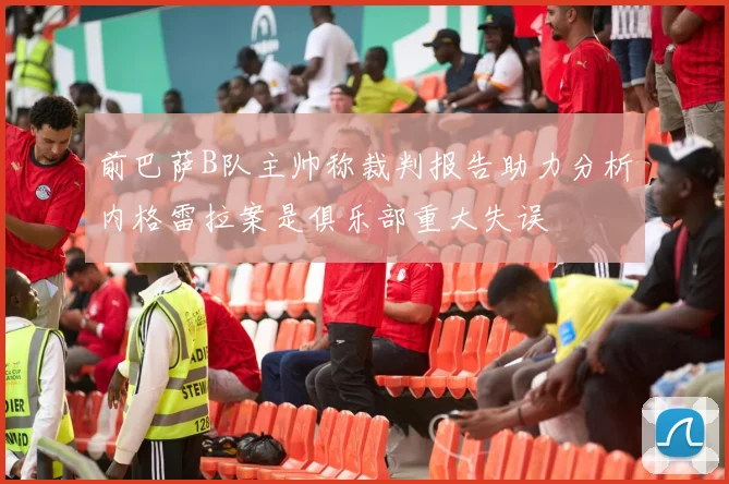 前巴萨B队主帅称裁判报告助力分析内格雷拉案是俱乐部重大失误