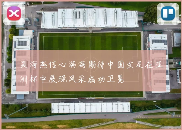 吴海燕信心满满期待中国女足在亚洲杯中展现风采成功卫冕