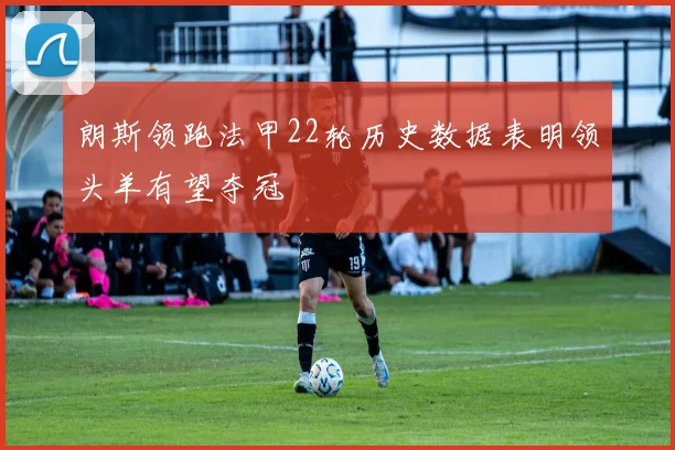 朗斯领跑法甲22轮历史数据表明领头羊有望夺冠