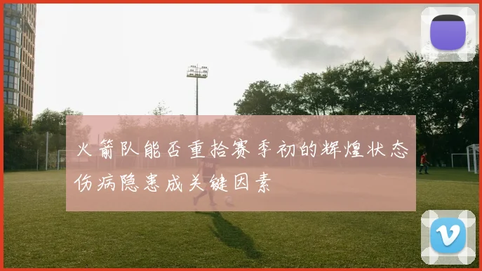 火箭队能否重拾赛季初的辉煌状态伤病隐患成关键因素