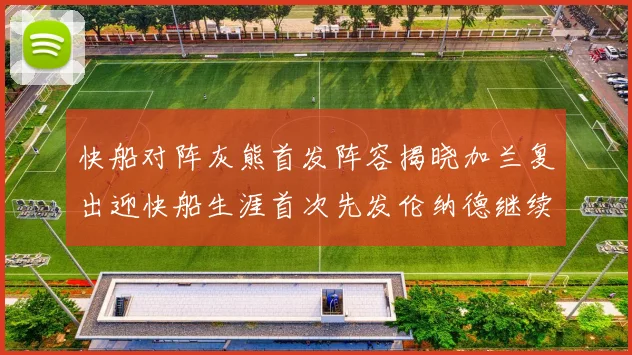快船对阵灰熊首发阵容揭晓加兰复出迎快船生涯首次先发伦纳德继续出战