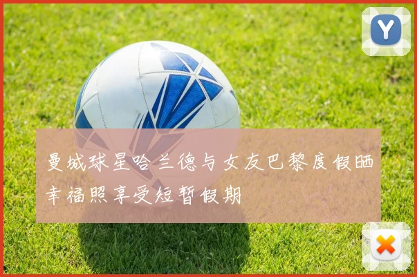 曼城球星哈兰德与女友巴黎度假晒幸福照享受短暂假期