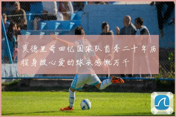 莫德里奇回忆国家队首秀二十年历程身披心爱的球衣感慨万千