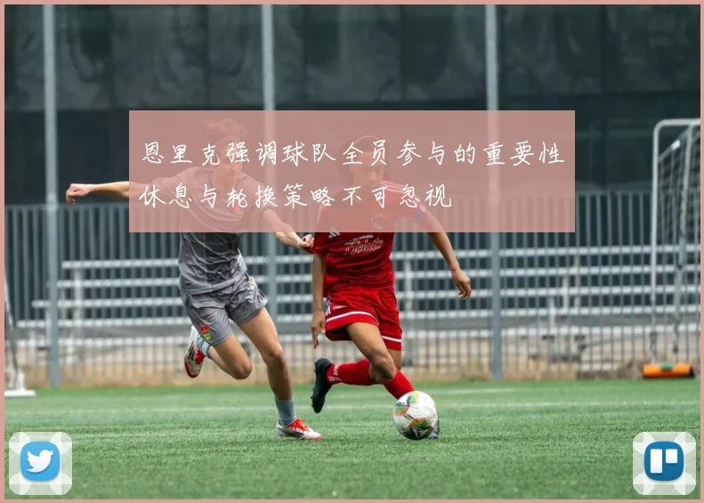 恩里克强调球队全员参与的重要性休息与轮换策略不可忽视