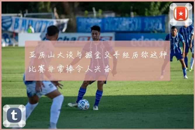 亚历山大谈与掘金交手经历称这种比赛非常棒令人兴奋